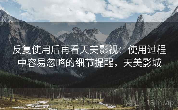 反复使用后再看天美影视:使用过程中容易忽略的细节提醒,天美影城 反复使用后再看天美影视:使用过程中容易忽略的细节提醒,天美影城