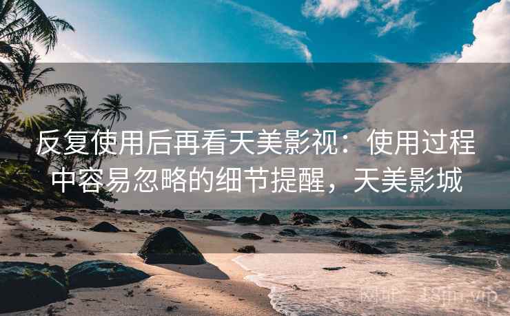 反复使用后再看天美影视:使用过程中容易忽略的细节提醒,天美影城 反复使用后再看天美影视:使用过程中容易忽略的细节提醒,天美影城