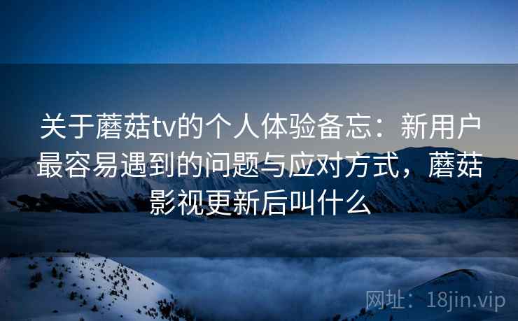 关于蘑菇tv的个人体验备忘:新用户最容易遇到的问题与应对方式,蘑菇影视更新后叫什么 关于蘑菇tv的个人体验备忘:新用户最容易遇到的问题与应对方式,蘑菇影视更新后叫什么