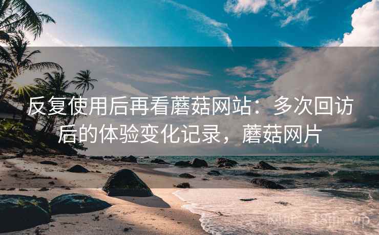 反复使用后再看蘑菇网站:多次回访后的体验变化记录,蘑菇网片 反复使用后再看蘑菇网站:多次回访后的体验变化记录,蘑菇网片