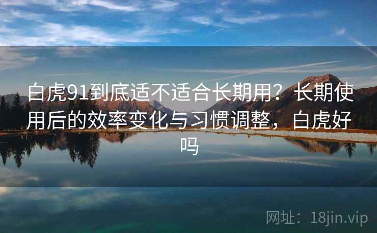 白虎91到底适不适合长期用?长期使用后的效率变化与习惯调整,白虎好吗 白虎91到底适不适合长期用?长期使用后的效率变化与习惯调整,白虎好吗