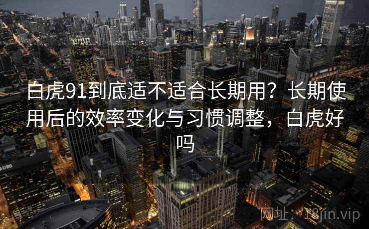 白虎91到底适不适合长期用?长期使用后的效率变化与习惯调整,白虎好吗 白虎91到底适不适合长期用?长期使用后的效率变化与习惯调整,白虎好吗