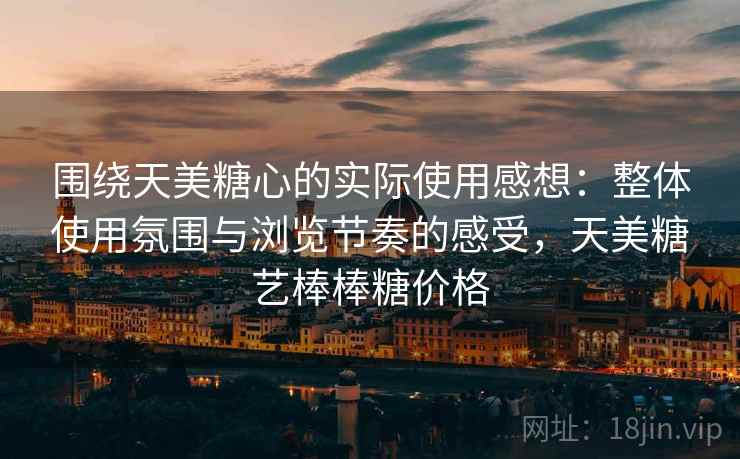 围绕天美糖心的实际使用感想：整体使用氛围与浏览节奏的感受，天美糖艺棒棒糖价格