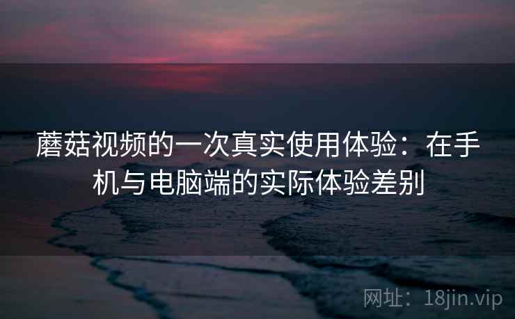 蘑菇视频的一次真实使用体验:在手机与电脑端的实际体验差别 蘑菇视频的一次真实使用体验:在手机与电脑端的实际体验差别
