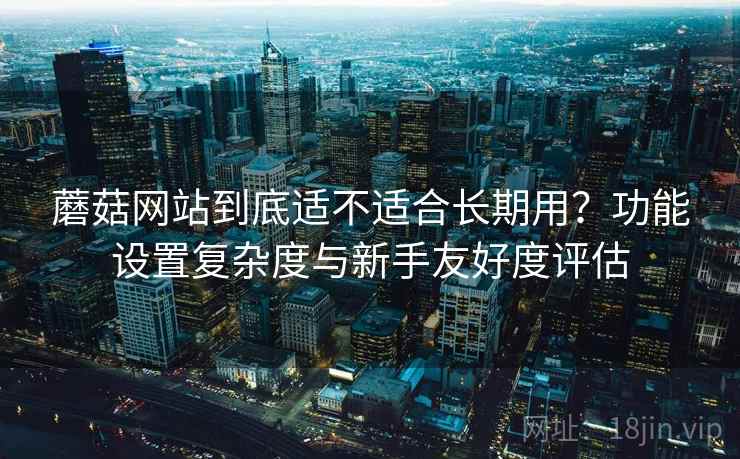蘑菇网站到底适不适合长期用?功能设置复杂度与新手友好度评估 蘑菇网站到底适不适合长期用?功能设置复杂度与新手友好度评估