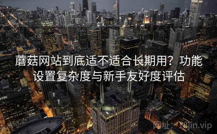 蘑菇网站到底适不适合长期用?功能设置复杂度与新手友好度评估 蘑菇网站到底适不适合长期用?功能设置复杂度与新手友好度评估