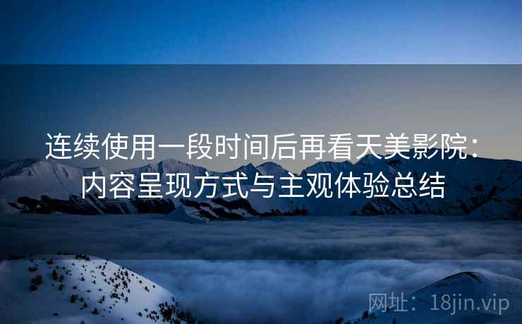 连续使用一段时间后再看天美影院:内容呈现方式与主观体验总结 连续使用一段时间后再看天美影院:内容呈现方式与主观体验总结