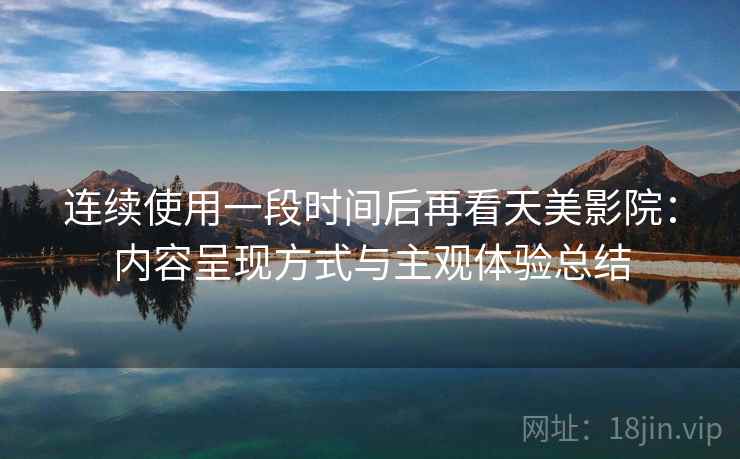 连续使用一段时间后再看天美影院:内容呈现方式与主观体验总结 连续使用一段时间后再看天美影院:内容呈现方式与主观体验总结
