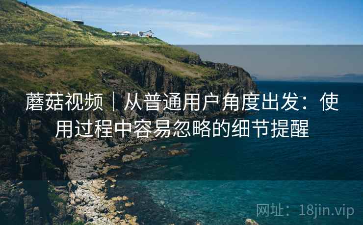 蘑菇视频|从普通用户角度出发:使用过程中容易忽略的细节提醒 蘑菇视频|从普通用户角度出发:使用过程中容易忽略的细节提醒