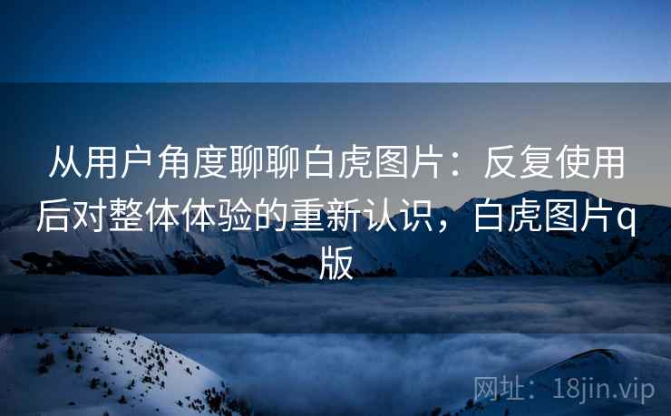 从用户角度聊聊白虎图片:反复使用后对整体体验的重新认识,白虎图片q版 从用户角度聊聊白虎图片:反复使用后对整体体验的重新认识,白虎图片q版