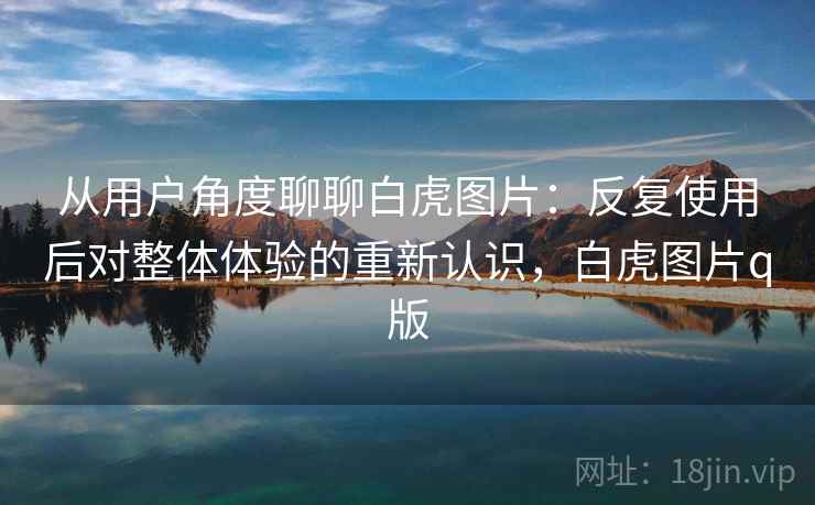 从用户角度聊聊白虎图片:反复使用后对整体体验的重新认识,白虎图片q版 从用户角度聊聊白虎图片:反复使用后对整体体验的重新认识,白虎图片q版