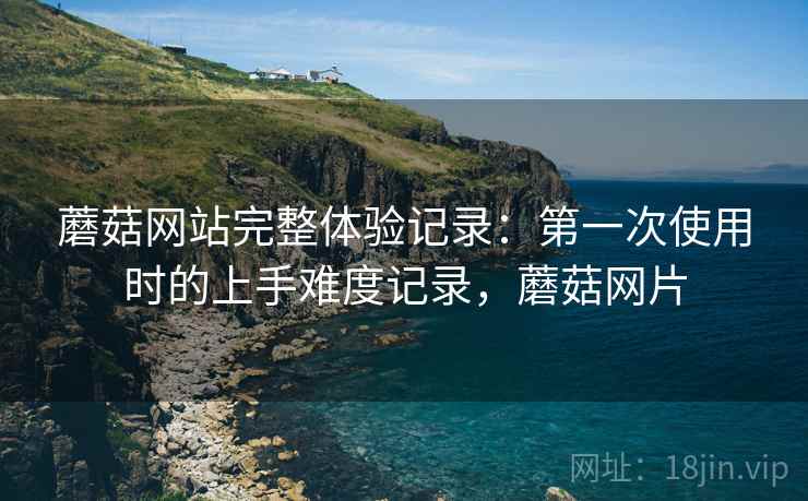 蘑菇网站完整体验记录:第一次使用时的上手难度记录,蘑菇网片 蘑菇网站完整体验记录:第一次使用时的上手难度记录,蘑菇网片