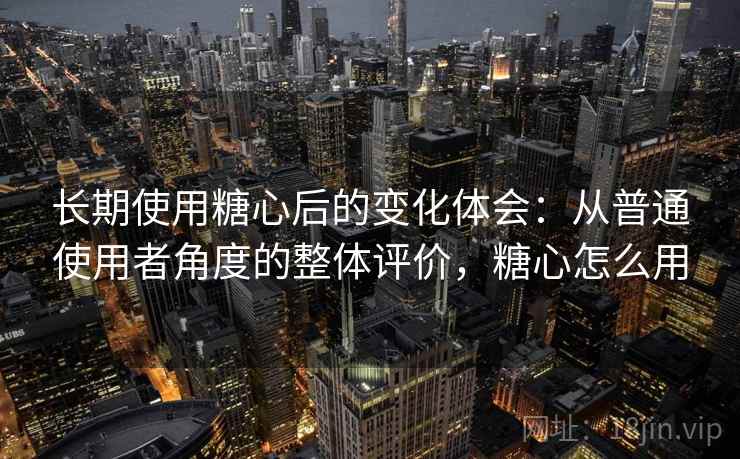 长期使用糖心后的变化体会：从普通使用者角度的整体评价，糖心怎么用