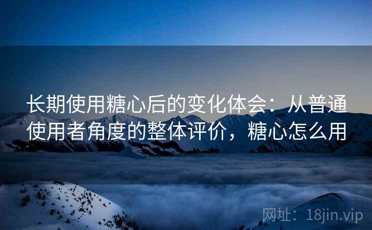 长期使用糖心后的变化体会：从普通使用者角度的整体评价，糖心怎么用