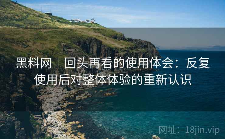 黑料网|回头再看的使用体会:反复使用后对整体体验的重新认识 黑料网|回头再看的使用体会:反复使用后对整体体验的重新认识