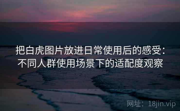 把白虎图片放进日常使用后的感受:不同人群使用场景下的适配度观察 把白虎图片放进日常使用后的感受:不同人群使用场景下的适配度观察