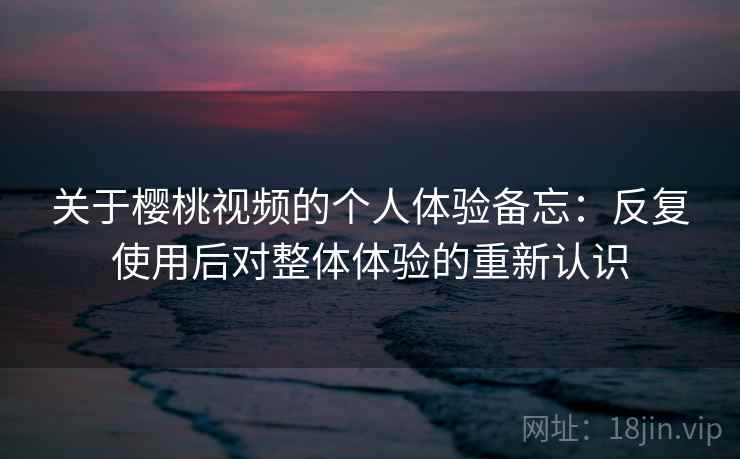 关于樱桃视频的个人体验备忘:反复使用后对整体体验的重新认识 关于樱桃视频的个人体验备忘:反复使用后对整体体验的重新认识
