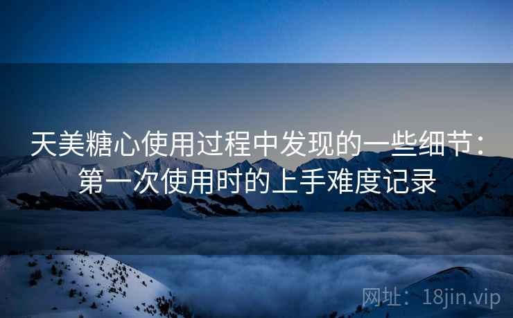天美糖心使用过程中发现的一些细节:第一次使用时的上手难度记录 天美糖心使用过程中发现的一些细节:第一次使用时的上手难度记录