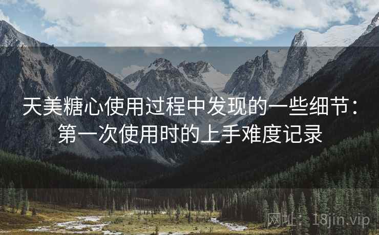 天美糖心使用过程中发现的一些细节:第一次使用时的上手难度记录 天美糖心使用过程中发现的一些细节:第一次使用时的上手难度记录