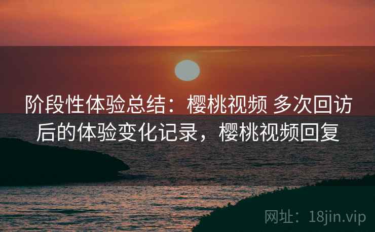 阶段性体验总结:樱桃视频 多次回访后的体验变化记录,樱桃视频回复 阶段性体验总结:樱桃视频 多次回访后的体验变化记录,樱桃视频回复