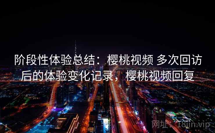 阶段性体验总结:樱桃视频 多次回访后的体验变化记录,樱桃视频回复 阶段性体验总结:樱桃视频 多次回访后的体验变化记录,樱桃视频回复