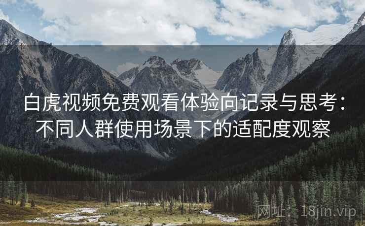 白虎视频免费观看体验向记录与思考:不同人群使用场景下的适配度观察 白虎视频免费观看体验向记录与思考:不同人群使用场景下的适配度观察