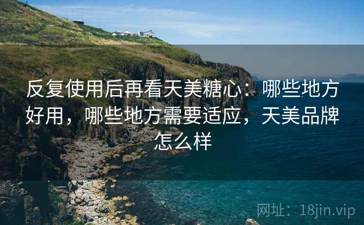 反复使用后再看天美糖心:哪些地方好用,哪些地方需要适应,天美品牌怎么样 反复使用后再看天美糖心:哪些地方好用,哪些地方需要适应,天美品牌怎么样