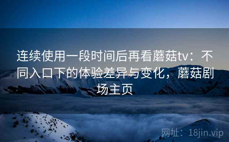 连续使用一段时间后再看蘑菇tv:不同入口下的体验差异与变化,蘑菇剧场主页 连续使用一段时间后再看蘑菇tv:不同入口下的体验差异与变化,蘑菇剧场主页