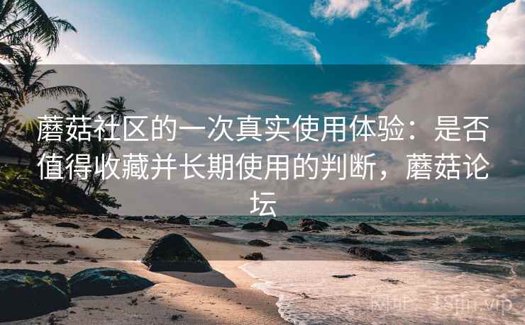 蘑菇社区的一次真实使用体验：是否值得收藏并长期使用的判断，蘑菇论坛