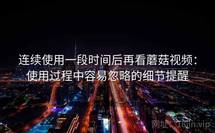 连续使用一段时间后再看蘑菇视频:使用过程中容易忽略的细节提醒 连续使用一段时间后再看蘑菇视频:使用过程中容易忽略的细节提醒