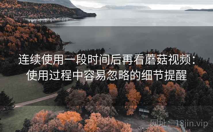 连续使用一段时间后再看蘑菇视频:使用过程中容易忽略的细节提醒 连续使用一段时间后再看蘑菇视频:使用过程中容易忽略的细节提醒