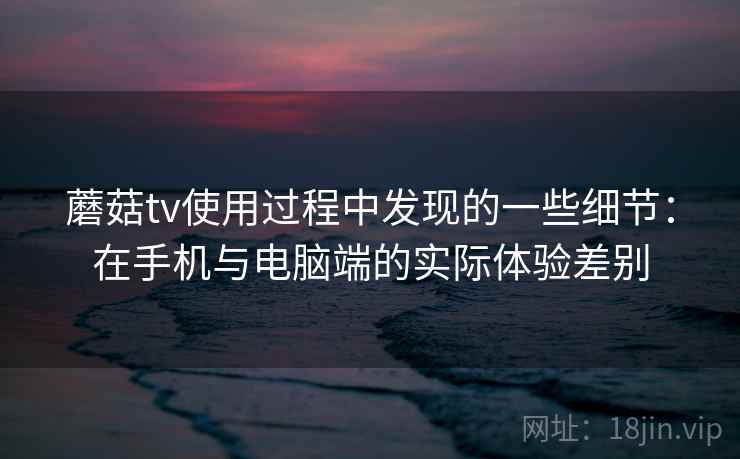 蘑菇tv使用过程中发现的一些细节:在手机与电脑端的实际体验差别 蘑菇tv使用过程中发现的一些细节:在手机与电脑端的实际体验差别