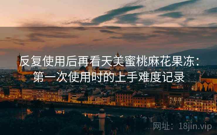 反复使用后再看天美蜜桃麻花果冻:第一次使用时的上手难度记录 反复使用后再看天美蜜桃麻花果冻:第一次使用时的上手难度记录