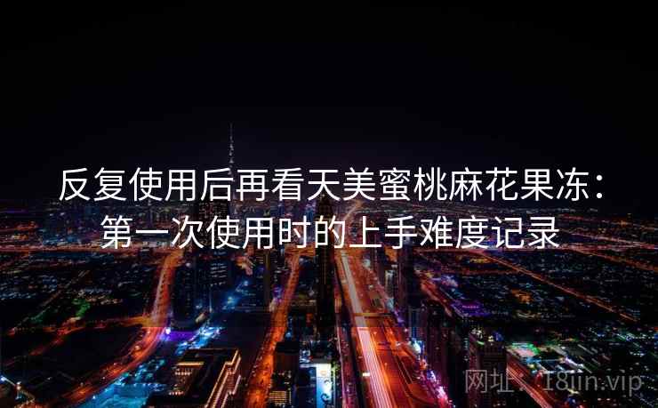 反复使用后再看天美蜜桃麻花果冻:第一次使用时的上手难度记录 反复使用后再看天美蜜桃麻花果冻:第一次使用时的上手难度记录