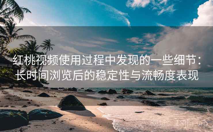 红桃视频使用过程中发现的一些细节：长时间浏览后的稳定性与流畅度表现