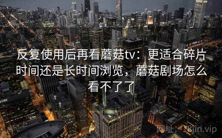 反复使用后再看蘑菇tv:更适合碎片时间还是长时间浏览,蘑菇剧场怎么看不了了 反复使用后再看蘑菇tv:更适合碎片时间还是长时间浏览,蘑菇剧场怎么看不了了