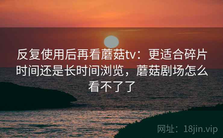 反复使用后再看蘑菇tv:更适合碎片时间还是长时间浏览,蘑菇剧场怎么看不了了 反复使用后再看蘑菇tv:更适合碎片时间还是长时间浏览,蘑菇剧场怎么看不了了