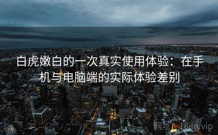 白虎嫩白的一次真实使用体验:在手机与电脑端的实际体验差别 白虎嫩白的一次真实使用体验:在手机与电脑端的实际体验差别