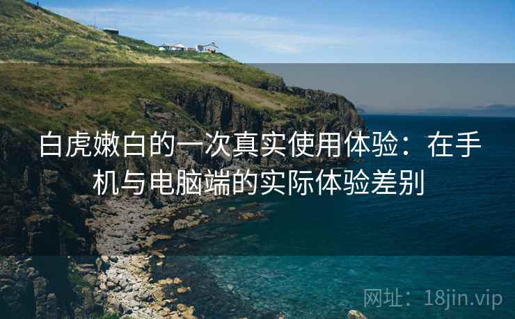 白虎嫩白的一次真实使用体验:在手机与电脑端的实际体验差别 白虎嫩白的一次真实使用体验:在手机与电脑端的实际体验差别