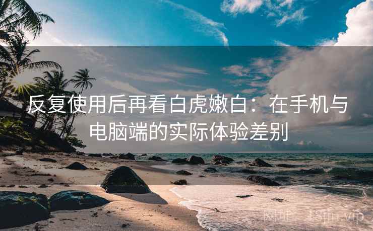 反复使用后再看白虎嫩白:在手机与电脑端的实际体验差别 反复使用后再看白虎嫩白:在手机与电脑端的实际体验差别