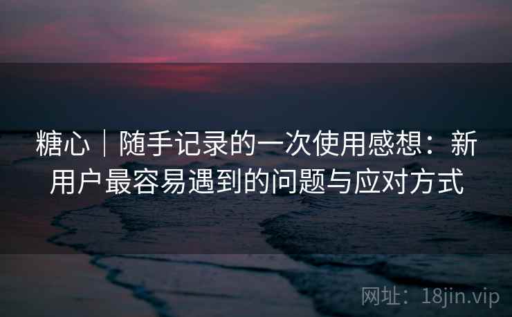 糖心|随手记录的一次使用感想:新用户最容易遇到的问题与应对方式 糖心|随手记录的一次使用感想:新用户最容易遇到的问题与应对方式