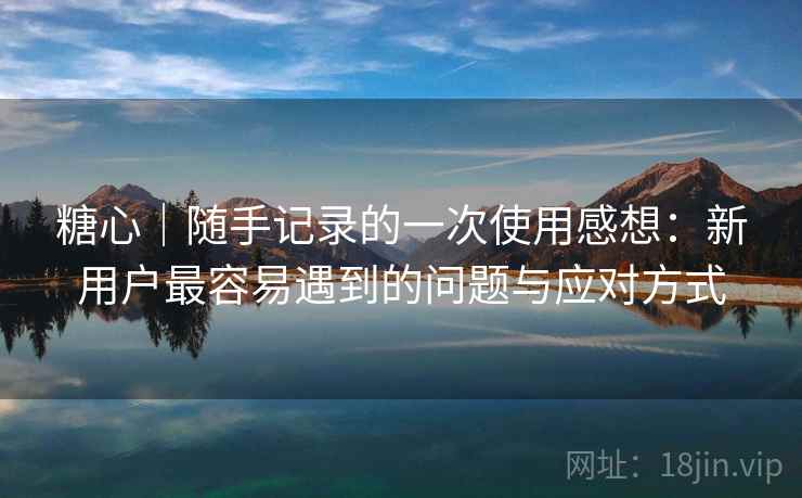 糖心|随手记录的一次使用感想:新用户最容易遇到的问题与应对方式 糖心|随手记录的一次使用感想:新用户最容易遇到的问题与应对方式