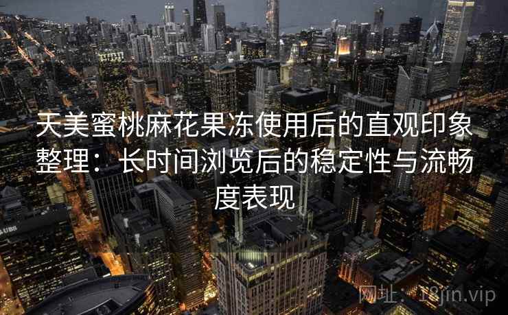 天美蜜桃麻花果冻使用后的直观印象整理:长时间浏览后的稳定性与流畅度表现 天美蜜桃麻花果冻使用后的直观印象整理:长时间浏览后的稳定性与流畅度表现