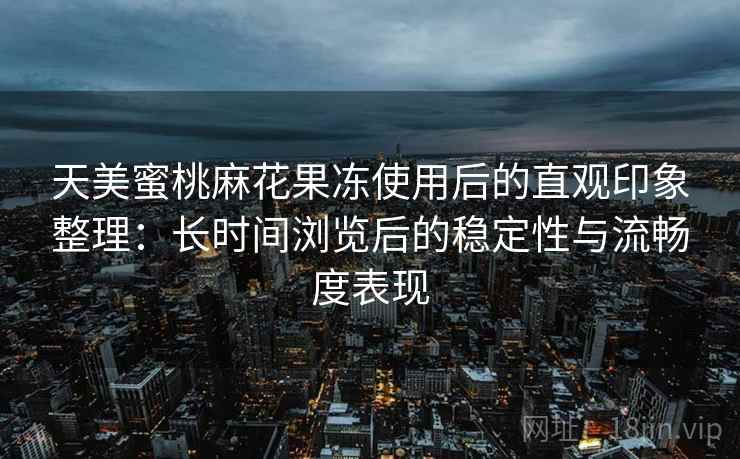 天美蜜桃麻花果冻使用后的直观印象整理:长时间浏览后的稳定性与流畅度表现 天美蜜桃麻花果冻使用后的直观印象整理:长时间浏览后的稳定性与流畅度表现