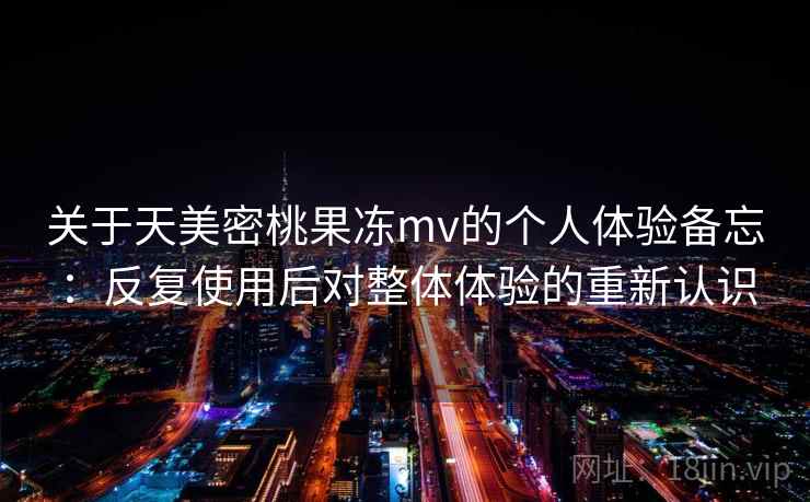 关于天美密桃果冻mv的个人体验备忘:反复使用后对整体体验的重新认识 关于天美密桃果冻mv的个人体验备忘:反复使用后对整体体验的重新认识