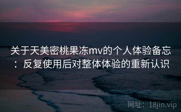 关于天美密桃果冻mv的个人体验备忘:反复使用后对整体体验的重新认识 关于天美密桃果冻mv的个人体验备忘:反复使用后对整体体验的重新认识