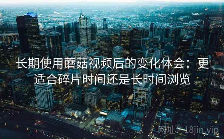 长期使用蘑菇视频后的变化体会：更适合碎片时间还是长时间浏览