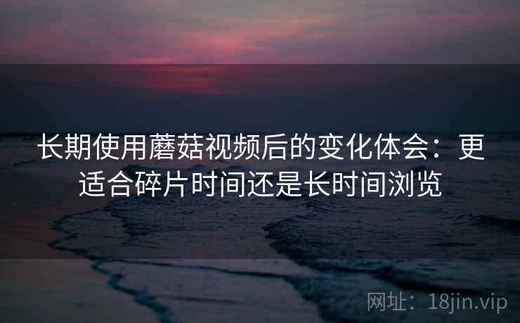 长期使用蘑菇视频后的变化体会：更适合碎片时间还是长时间浏览