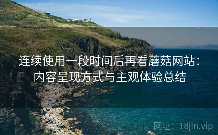 连续使用一段时间后再看蘑菇网站：内容呈现方式与主观体验总结