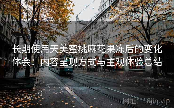长期使用天美蜜桃麻花果冻后的变化体会:内容呈现方式与主观体验总结 长期使用天美蜜桃麻花果冻后的变化体会:内容呈现方式与主观体验总结